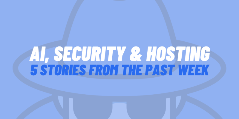 AI, Security & Hosting: 5 Stories From The Past Week